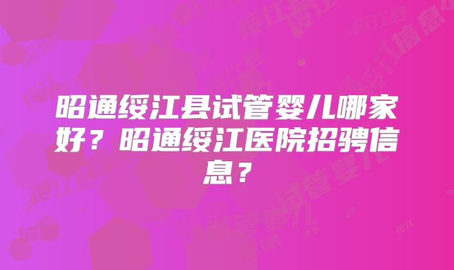 昭通绥江县试管婴儿哪家好？昭通绥江医院招骋信息？
