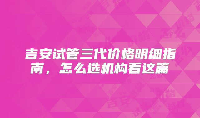 吉安试管三代价格明细指南，怎么选机构看这篇