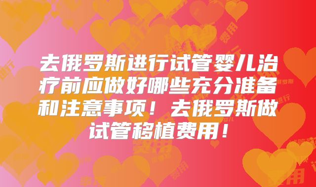 去俄罗斯进行试管婴儿治疗前应做好哪些充分准备和注意事项!去俄罗斯做试管移植费用!