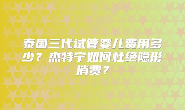 泰国三代试管婴儿费用多少？杰特宁如何杜绝隐形消费？