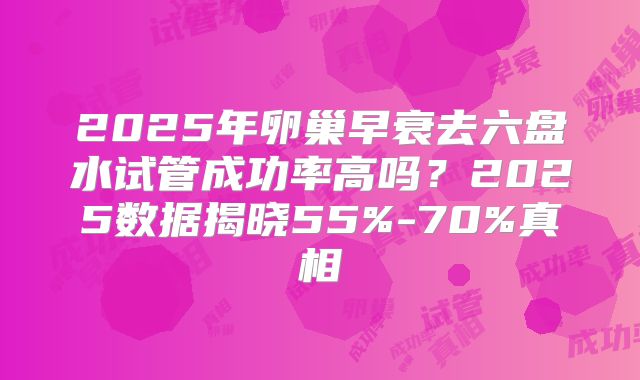 2025年卵巢早衰去六盘水试管成功率高吗？2025数据揭晓55%-70%真相