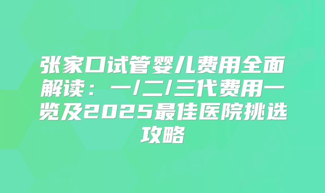 张家口试管婴儿费用全面解读：一/二/三代费用一览及2025最佳医院挑选攻略