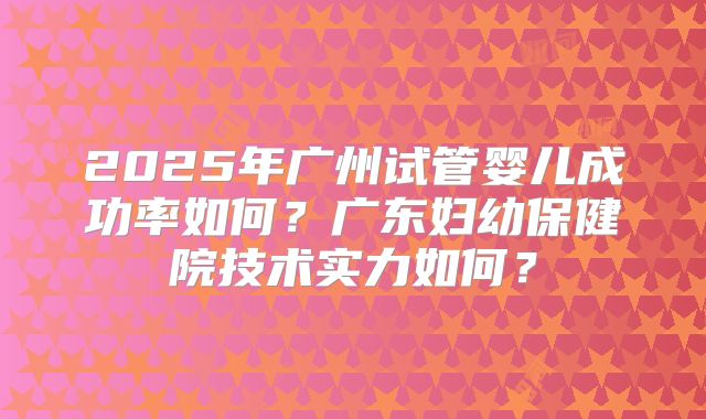 2025年广州试管婴儿成功率如何?广东妇幼保健院技术实力如何?