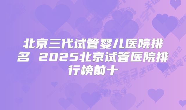 北京三代试管婴儿医院排名 2025北京试管医院排行榜前十