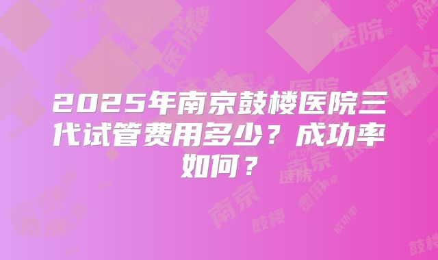 2025年南京鼓楼医院三代试管费用多少？成功率如何？