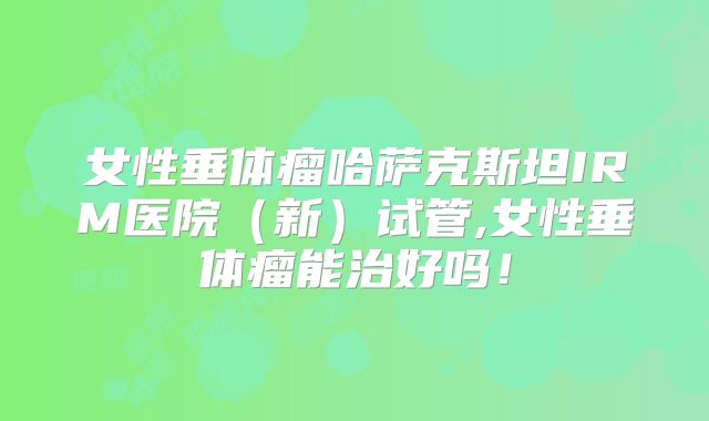 女性垂体瘤哈萨克斯坦IRM医院（新）试管,女性垂体瘤能治好吗！