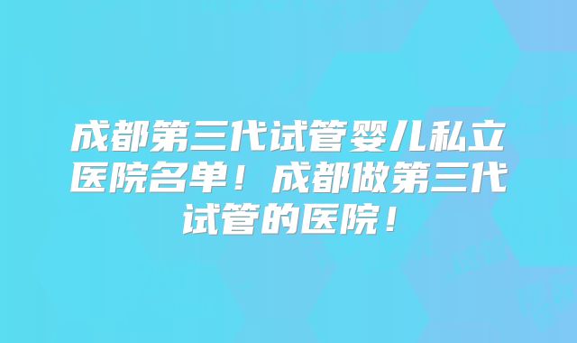 成都第三代试管婴儿私立医院名单！成都做第三代试管的医院！