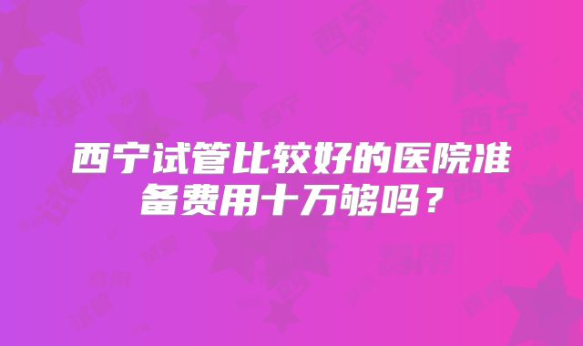 西宁试管比较好的医院准备费用十万够吗？