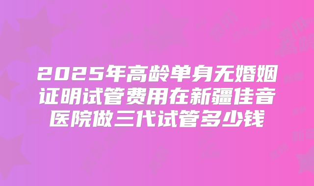 2025年高龄单身无婚姻证明试管费用在新疆佳音医院做三代试管多少钱
