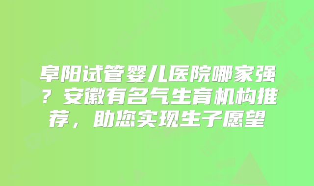 阜阳试管婴儿医院哪家强？安徽有名气生育机构推荐，助您实现生子愿望