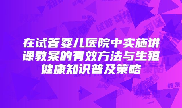 在试管婴儿医院中实施讲课教案的有效方法与生殖健康知识普及策略