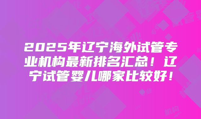 2025年辽宁海外试管专业机构最新排名汇总！辽宁试管婴儿哪家比较好！