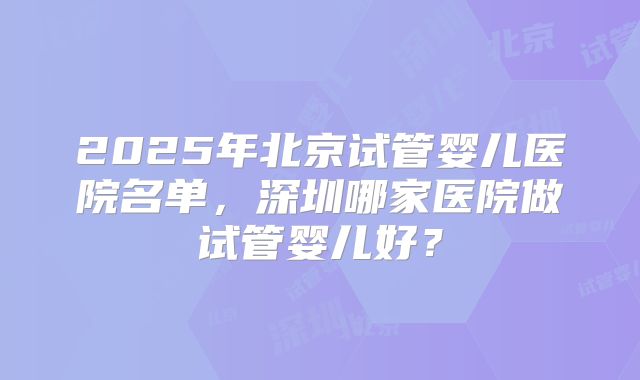 2025年北京试管婴儿医院名单，深圳哪家医院做试管婴儿好？