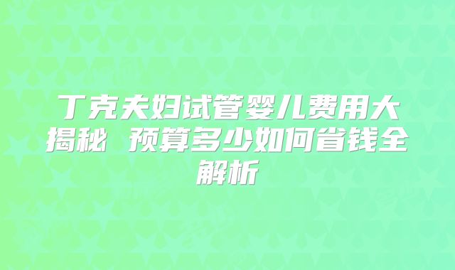 丁克夫妇试管婴儿费用大揭秘 预算多少如何省钱全解析
