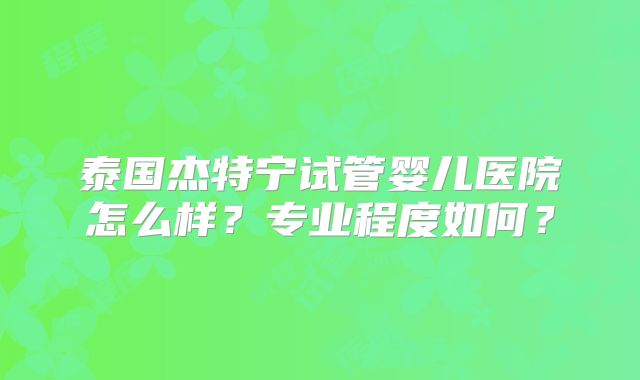 泰国杰特宁试管婴儿医院怎么样?专业程度如何?