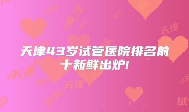 天津43岁试管医院排名前十新鲜出炉!