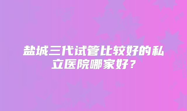 盐城三代试管比较好的私立医院哪家好？