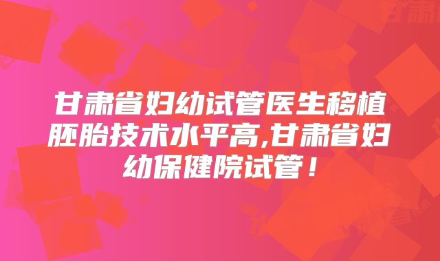 甘肃省妇幼试管医生移植胚胎技术水平高,甘肃省妇幼保健院试管!