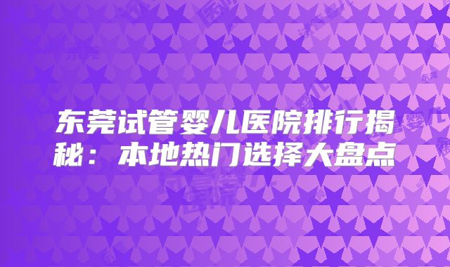 东莞试管婴儿医院排行揭秘:本地热门选择大盘点