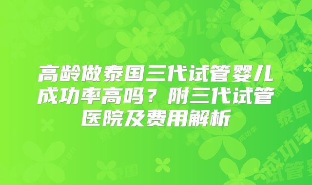 高龄做泰国三代试管婴儿成功率高吗?附三代试管医院及费用解析