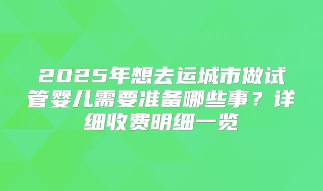 2025年想去运城市做试管婴儿需要准备哪些事？详细收费明细一览