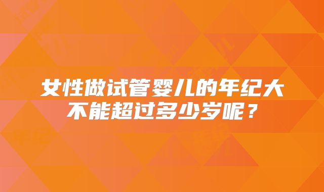 女性做试管婴儿的年纪大不能超过多少岁呢？