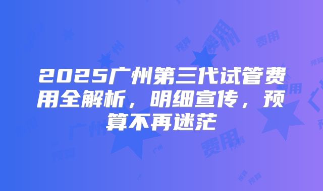2025广州第三代试管费用全解析，明细宣传，预算不再迷茫