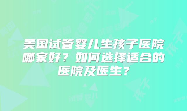 美国试管婴儿生孩子医院哪家好？如何选择适合的医院及医生？