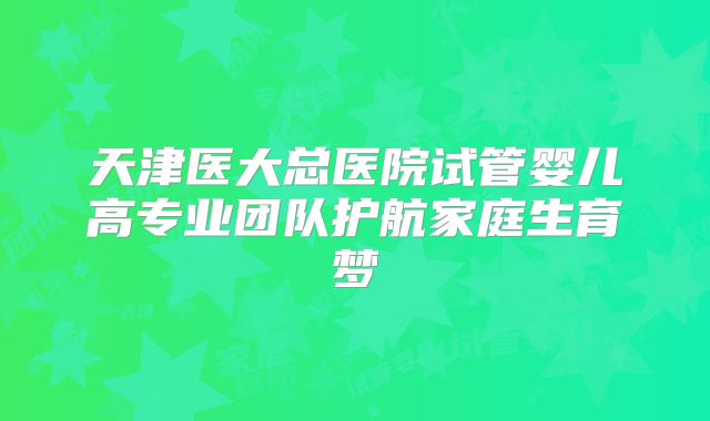 天津医大总医院试管婴儿高专业团队护航家庭生育梦