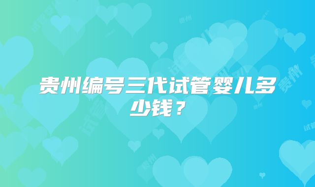 贵州编号三代试管婴儿多少钱？