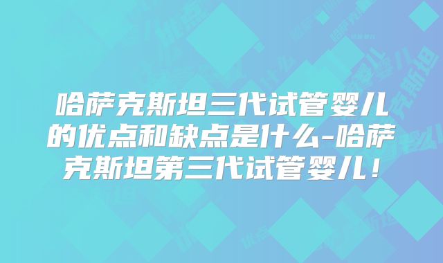 哈萨克斯坦三代试管婴儿的优点和缺点是什么-哈萨克斯坦第三代试管婴儿!