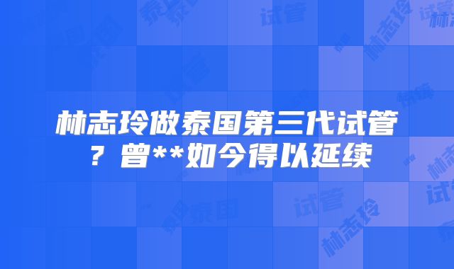 林志玲做泰国第三代试管？曾**如今得以延续