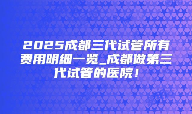 2025成都三代试管所有费用明细一览_成都做第三代试管的医院！