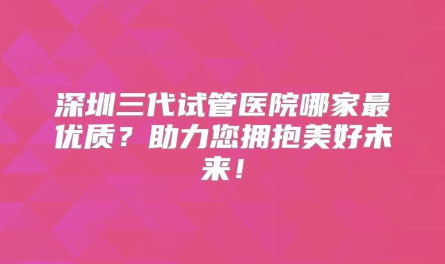深圳三代试管医院哪家最优质？助力您拥抱美好未来！