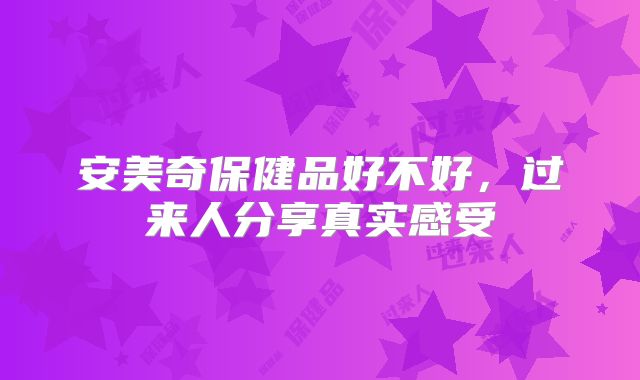 安美奇保健品好不好,过来人分享真实感受