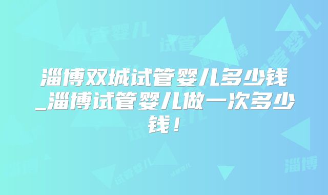 淄博双城试管婴儿多少钱_淄博试管婴儿做一次多少钱！