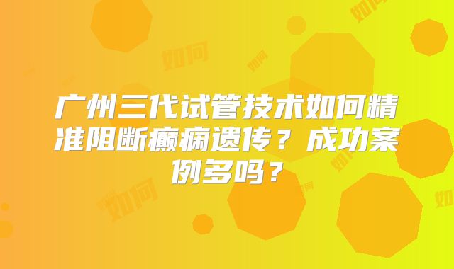 广州三代试管技术如何精准阻断癫痫遗传？成功案例多吗？