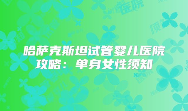 哈萨克斯坦试管婴儿医院攻略：单身女性须知