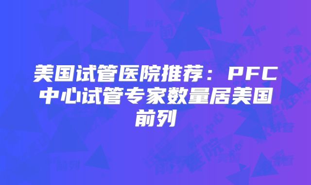 美国试管医院推荐:PFC中心试管专家数量居美国前列