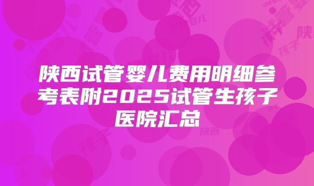 陕西试管婴儿费用明细参考表附2025试管生孩子医院汇总