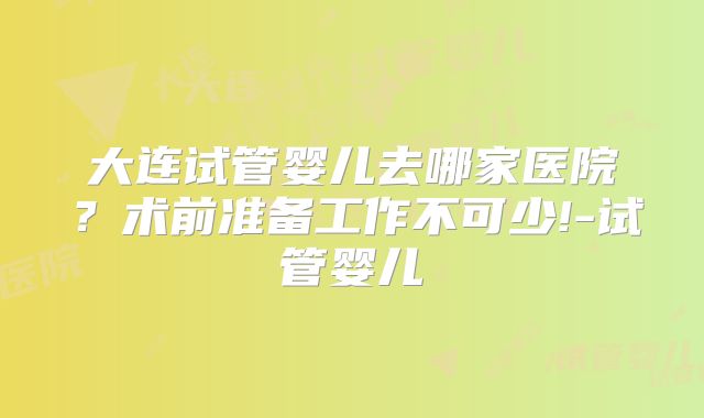 大连试管婴儿去哪家医院？术前准备工作不可少!-试管婴儿