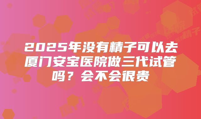 2025年没有精子可以去厦门安宝医院做三代试管吗？会不会很贵