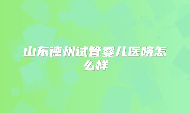 山东德州试管婴儿医院怎么样
