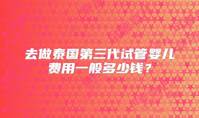 去做泰国第三代试管婴儿费用一般多少钱?
