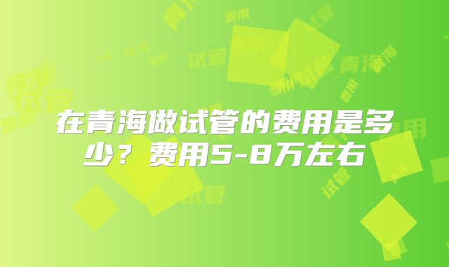 在青海做试管的费用是多少？费用5-8万左右