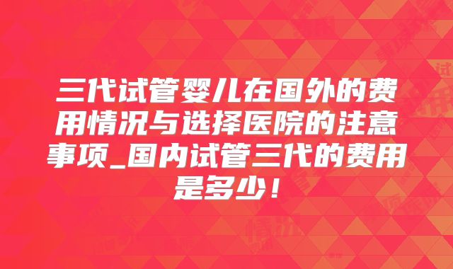 三代试管婴儿在国外的费用情况与选择医院的注意事项_国内试管三代的费用是多少！
