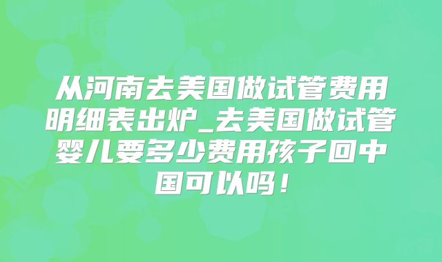 从河南去美国做试管费用明细表出炉_去美国做试管婴儿要多少费用孩子回中国可以吗！