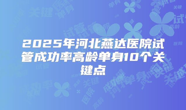 2025年河北燕达医院试管成功率高龄单身10个关键点