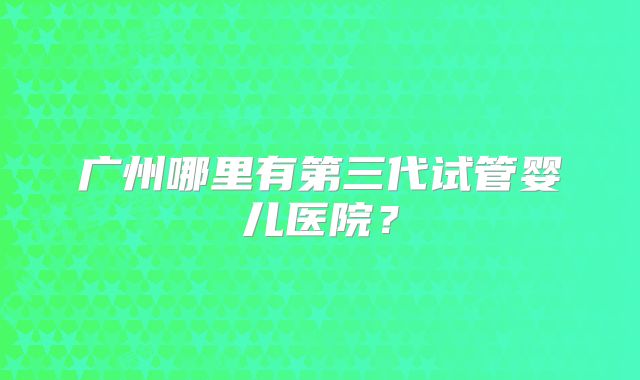 广州哪里有第三代试管婴儿医院?