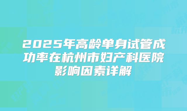 2025年高龄单身试管成功率在杭州市妇产科医院影响因素详解